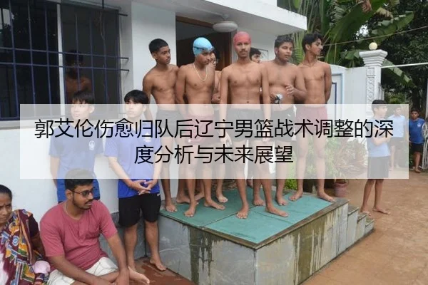 郭艾伦伤愈归队后辽宁男篮战术调整的深度分析与未来展望